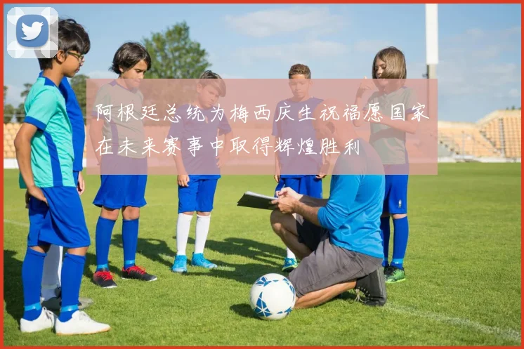 阿根廷总统为梅西庆生祝福愿国家在未来赛事中取得辉煌胜利
