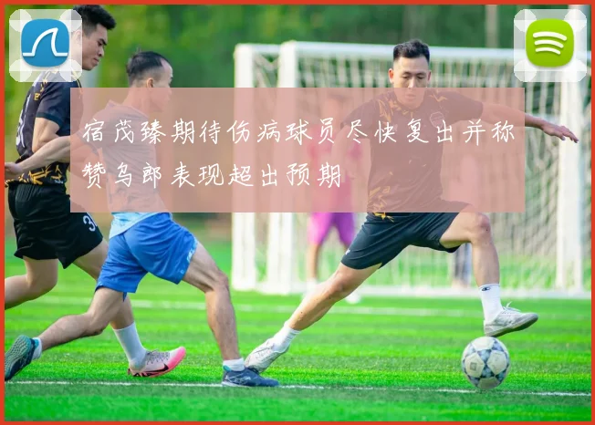 宿茂臻期待伤病球员尽快复出并称赞乌郎表现超出预期