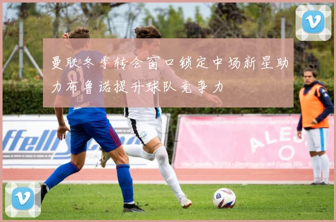 曼联冬季转会窗口锁定中场新星助力布鲁诺提升球队竞争力