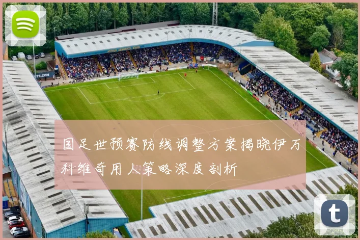 国足世预赛防线调整方案揭晓伊万科维奇用人策略深度剖析
