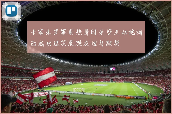 卡塞米罗赛前热身时亲密互动抱梅西成功逗笑展现友谊与默契