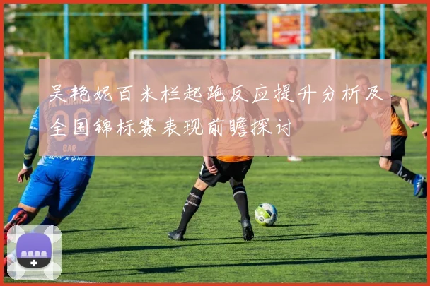 吴艳妮百米栏起跑反应提升分析及全国锦标赛表现前瞻探讨