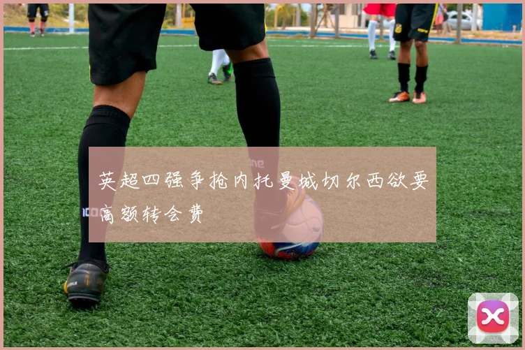 英超四强争抢内托曼城切尔西欲要高额转会费