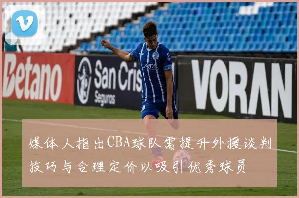 媒体人指出CBA球队需提升外援谈判技巧与合理定价以吸引优秀球员
