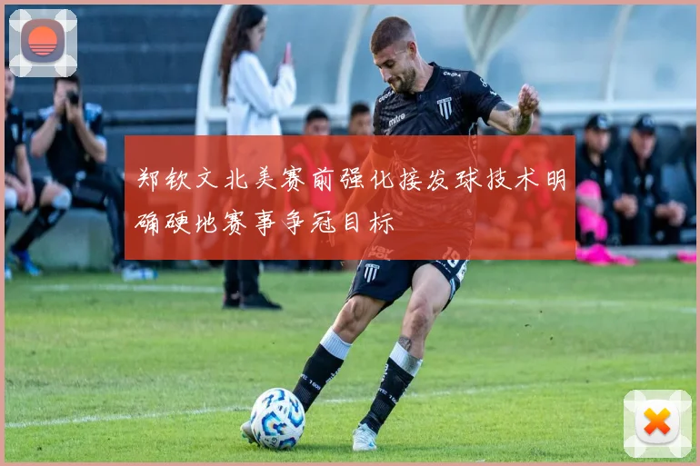 郑钦文北美赛前强化接发球技术明确硬地赛事争冠目标