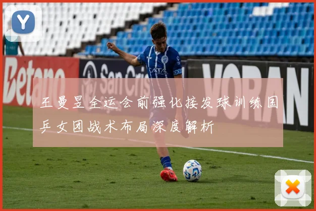 王曼昱全运会前强化接发球训练国乒女团战术布局深度解析