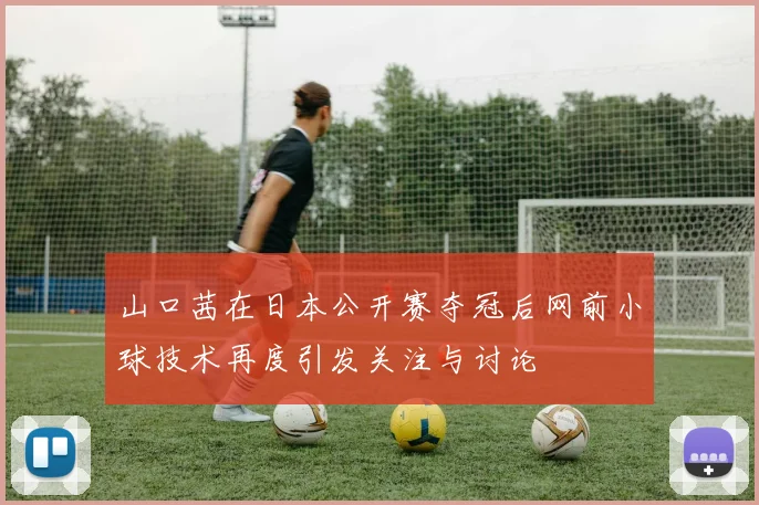 山口茜在日本公开赛夺冠后网前小球技术再度引发关注与讨论