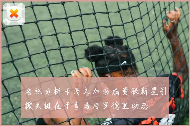 名记分析卡马文加或成曼联新星引援关键在于皇马与罗德里动态
