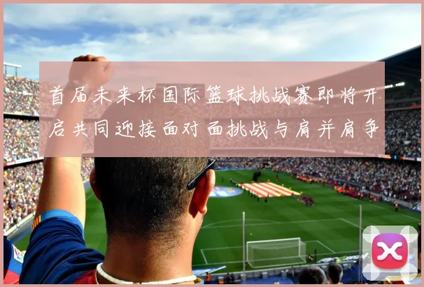 首届未来杯国际篮球挑战赛即将开启共同迎接面对面挑战与肩并肩争胜的激情时刻